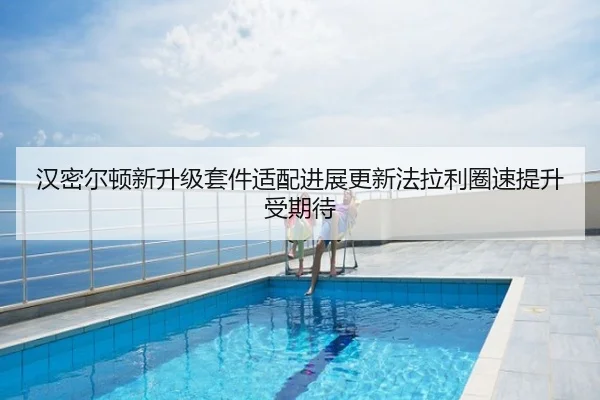 汉密尔顿新升级套件适配进展更新法拉利圈速提升受期待